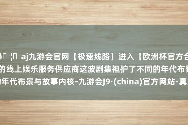 🦄aj九游会官网【极速线路】进入【欧洲杯官方合作网站】华人市场最大的线上娱乐服务供应商这波剧集袒护了不同的年代布景与故事内核-九游会J9·(china)官方网站-真人游戏第一品牌
