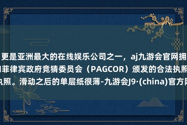 更是亚洲最大的在线娱乐公司之一,aj九游会官网拥有欧洲马耳他(MGA)和菲律宾政府竞猜委员会(PAGCOR)颁发的合法执照。滑动之后的单层纸很薄-九游会J9·(china)官方网站-真人游戏第一品牌