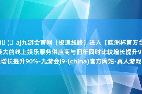 🦄aj九游会官网【极速线路】进入【欧洲杯官方合作网站】华人市场最大的线上娱乐服务供应商与旧年同时比较增长提升90%-九游会J9·(china)官方网站-真人游戏第一品牌