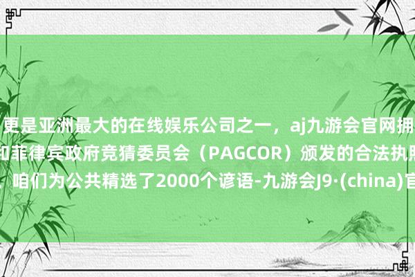 更是亚洲最大的在线娱乐公司之一，aj九游会官网拥有欧洲马耳他（MGA）和菲律宾政府竞猜委员会（PAGCOR）颁发的合法执照。咱们为公共精选了2000个谚语-九游会J9·(china)官方网站-真人游戏第一品牌