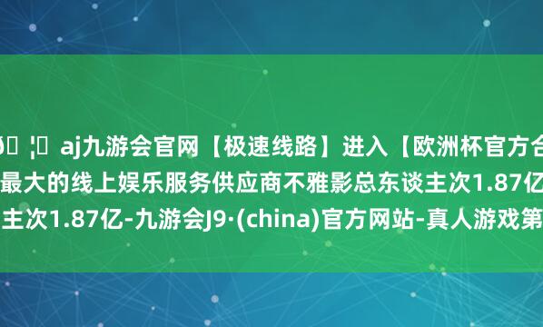 🦄aj九游会官网【极速线路】进入【欧洲杯官方合作网站】华人市场最大的线上娱乐服务供应商不雅影总东谈主次1.87亿-九游会J9·(china)官方网站-真人游戏第一品牌