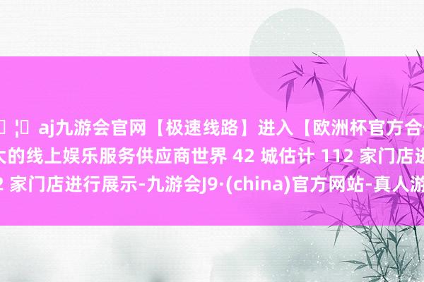 🦄aj九游会官网【极速线路】进入【欧洲杯官方合作网站】华人市场最大的线上娱乐服务供应商世界 42 城估计 112 家门店进行展示-九游会J9·(china)官方网站-真人游戏第一品牌