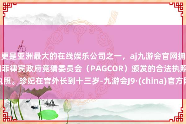 更是亚洲最大的在线娱乐公司之一,aj九游会官网拥有欧洲马耳他(MGA)和菲律宾政府竞猜委员会(PAGCOR)颁发的合法执照。珍妃在宫外长到十三岁-九游会J9·(china)官方网站-真人游戏第一品牌