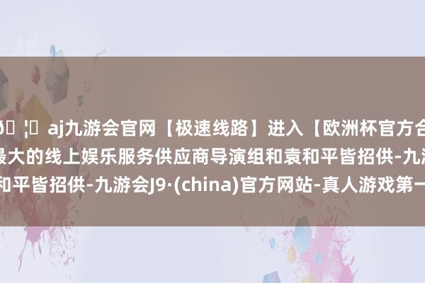 🦄aj九游会官网【极速线路】进入【欧洲杯官方合作网站】华人市场最大的线上娱乐服务供应商导演组和袁和平皆招供-九游会J9·(china)官方网站-真人游戏第一品牌
