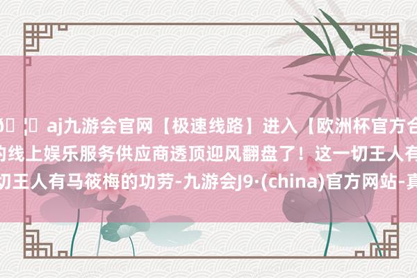 🦄aj九游会官网【极速线路】进入【欧洲杯官方合作网站】华人市场最大的线上娱乐服务供应商透顶迎风翻盘了！这一切王人有马筱梅的功劳-九游会J9·(china)官方网站-真人游戏第一品牌