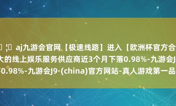 🦄aj九游会官网【极速线路】进入【欧洲杯官方合作网站】华人市场最大的线上娱乐服务供应商近3个月下落0.98%-九游会J9·(china)官方网站-真人游戏第一品牌