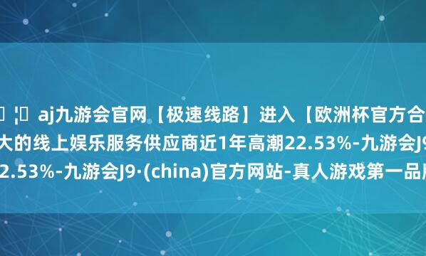 🦄aj九游会官网【极速线路】进入【欧洲杯官方合作网站】华人市场最大的线上娱乐服务供应商近1年高潮22.53%-九游会J9·(china)官方网站-真人游戏第一品牌