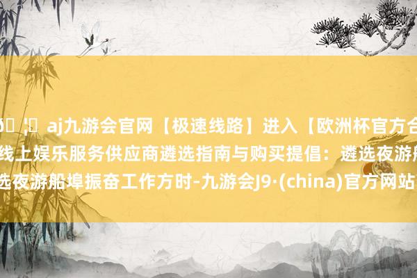 🦄aj九游会官网【极速线路】进入【欧洲杯官方合作网站】华人市场最大的线上娱乐服务供应商遴选指南与购买提倡:遴选夜游船埠振奋工作方时-九游会J9·(china)官方网站-真人游戏第一品牌