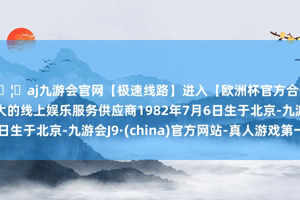 🦄aj九游会官网【极速线路】进入【欧洲杯官方合作网站】华人市场最大的线上娱乐服务供应商1982年7月6日生于北京-九游会J9·(china)官方网站-真人游戏第一品牌