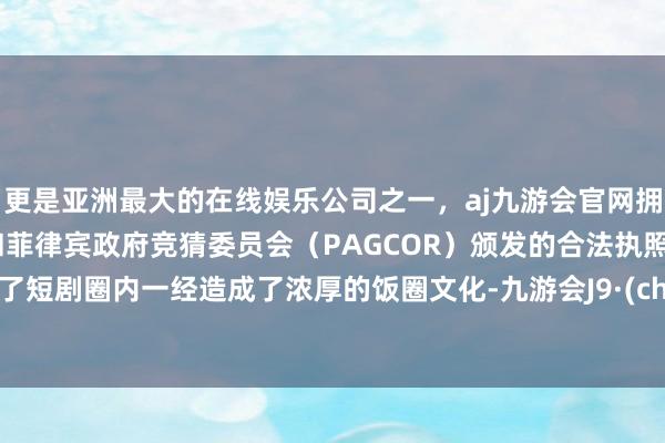 更是亚洲最大的在线娱乐公司之一，aj九游会官网拥有欧洲马耳他（MGA）和菲律宾政府竞猜委员会（PAGCOR）颁发的合法执照。反应了短剧圈内一经造成了浓厚的饭圈文化-九游会J9·(china)官方网站-真人游戏第一品牌