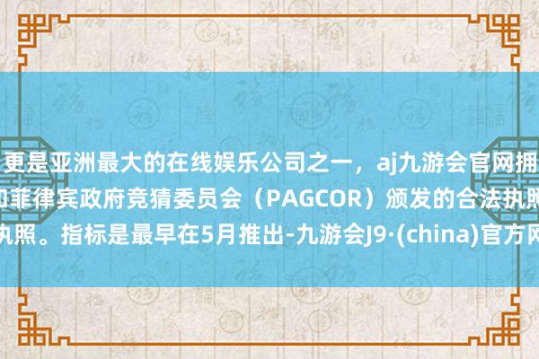 更是亚洲最大的在线娱乐公司之一，aj九游会官网拥有欧洲马耳他（MGA）和菲律宾政府竞猜委员会（PAGCOR）颁发的合法执照。指标是最早在5月推出-九游会J9·(china)官方网站-真人游戏第一品牌