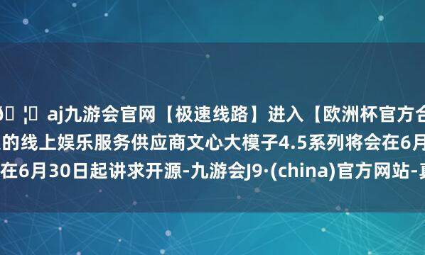🦄aj九游会官网【极速线路】进入【欧洲杯官方合作网站】华人市场最大的线上娱乐服务供应商文心大模子4.5系列将会在6月30日起讲求开源-九游会J9·(china)官方网站-真人游戏第一品牌