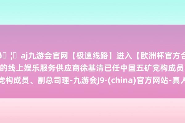 🦄aj九游会官网【极速线路】进入【欧洲杯官方合作网站】华人市场最大的线上娱乐服务供应商徐基清已任中国五矿党构成员、副总司理-九游会J9·(china)官方网站-真人游戏第一品牌