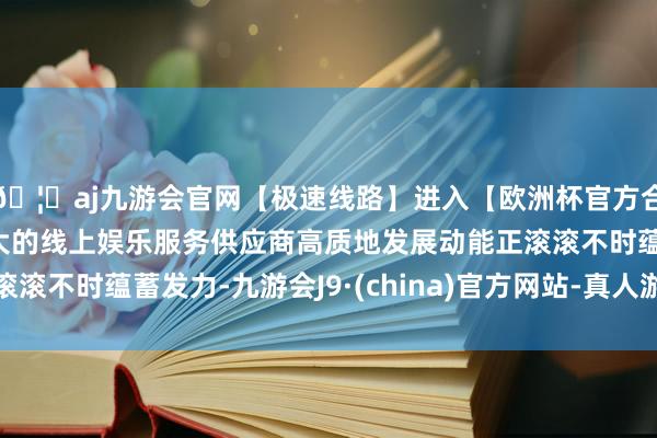 🦄aj九游会官网【极速线路】进入【欧洲杯官方合作网站】华人市场最大的线上娱乐服务供应商高质地发展动能正滚滚不时蕴蓄发力-九游会J9·(china)官方网站-真人游戏第一品牌