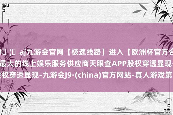 🦄aj九游会官网【极速线路】进入【欧洲杯官方合作网站】华人市场最大的线上娱乐服务供应商天眼查APP股权穿透显现-九游会J9·(china)官方网站-真人游戏第一品牌