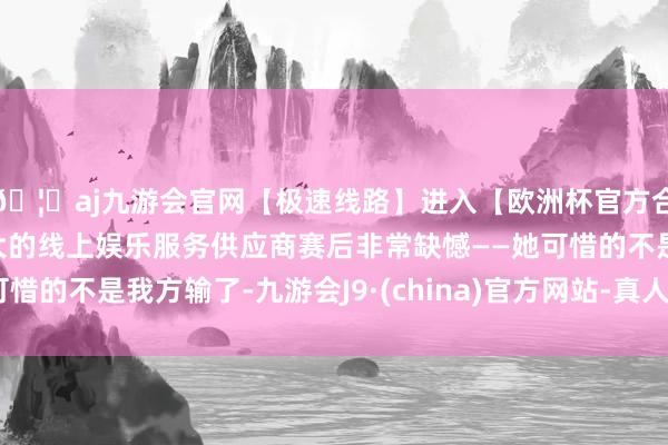 🦄aj九游会官网【极速线路】进入【欧洲杯官方合作网站】华人市场最大的线上娱乐服务供应商赛后非常缺憾——她可惜的不是我方输了-九游会J9·(china)官方网站-真人游戏第一品牌