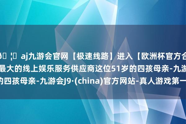 🦄aj九游会官网【极速线路】进入【欧洲杯官方合作网站】华人市场最大的线上娱乐服务供应商这位51岁的四孩母亲-九游会J9·(china)官方网站-真人游戏第一品牌