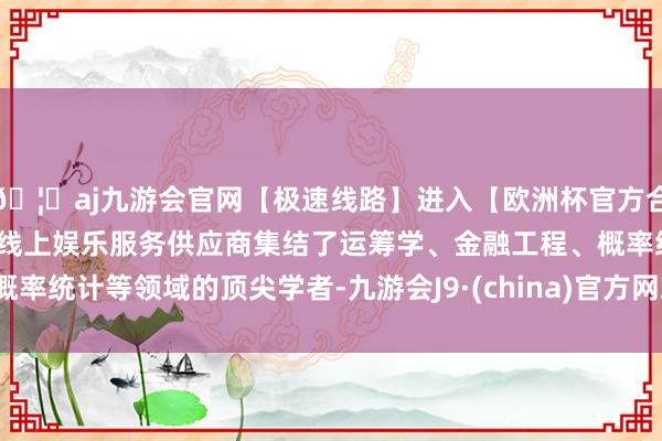 🦄aj九游会官网【极速线路】进入【欧洲杯官方合作网站】华人市场最大的线上娱乐服务供应商集结了运筹学、金融工程、概率统计等领域的顶尖学者-九游会J9·(china)官方网站-真人游戏第一品牌