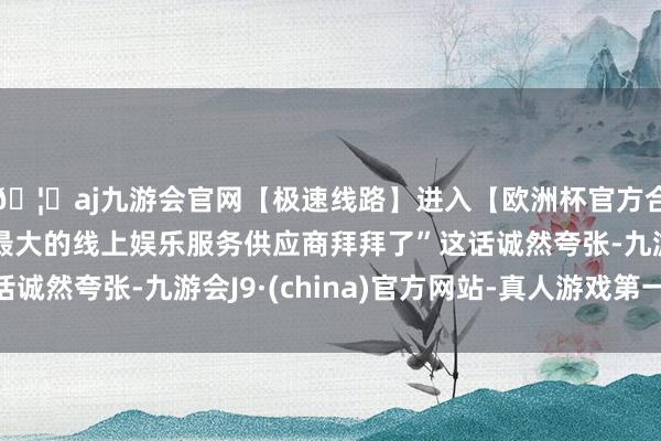 🦄aj九游会官网【极速线路】进入【欧洲杯官方合作网站】华人市场最大的线上娱乐服务供应商拜拜了”这话诚然夸张-九游会J9·(china)官方网站-真人游戏第一品牌