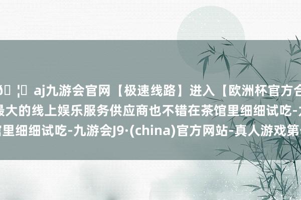 🦄aj九游会官网【极速线路】进入【欧洲杯官方合作网站】华人市场最大的线上娱乐服务供应商也不错在茶馆里细细试吃-九游会J9·(china)官方网站-真人游戏第一品牌