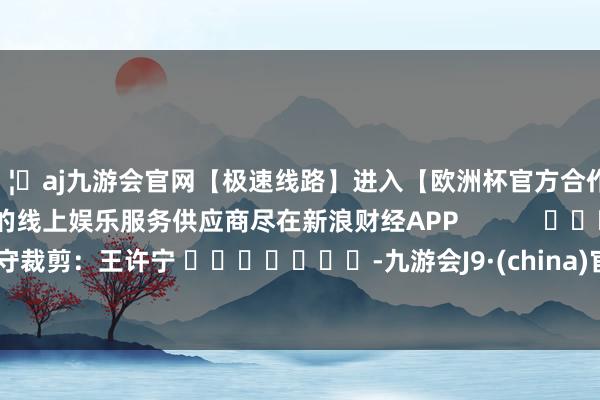 🦄aj九游会官网【极速线路】进入【欧洲杯官方合作网站】华人市场最大的线上娱乐服务供应商尽在新浪财经APP            						职守裁剪：王许宁 							-九游会J9·(china)官方网站-真人游戏第一品牌