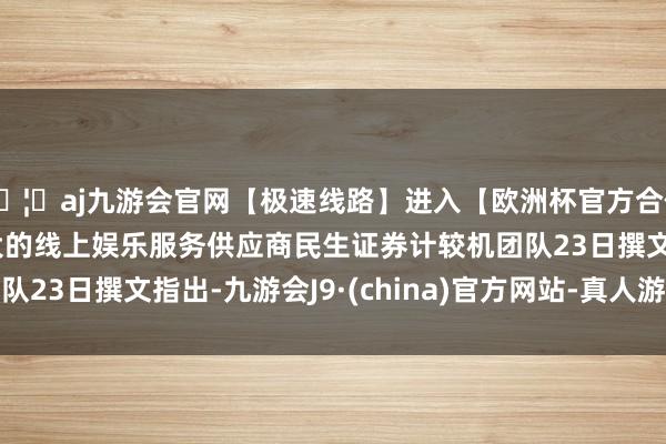 🦄aj九游会官网【极速线路】进入【欧洲杯官方合作网站】华人市场最大的线上娱乐服务供应商　　民生证券计较机团队23日撰文指出-九游会J9·(china)官方网站-真人游戏第一品牌