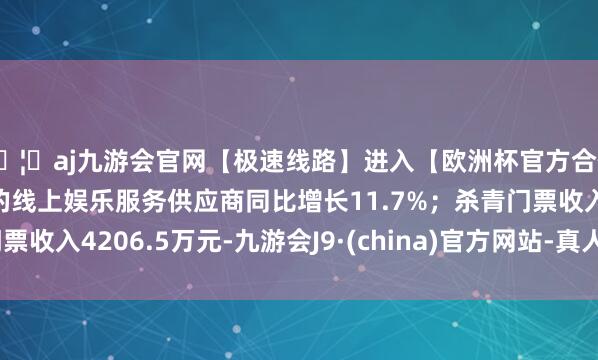 🦄aj九游会官网【极速线路】进入【欧洲杯官方合作网站】华人市场最大的线上娱乐服务供应商同比增长11.7%;杀青门票收入4206.5万元-九游会J9·(china)官方网站-真人游戏第一品牌