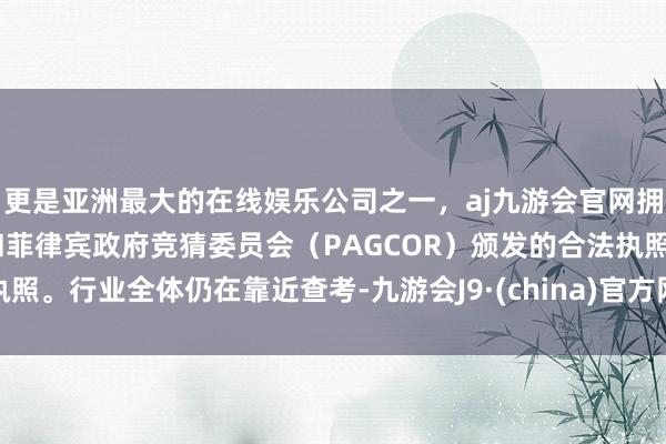 更是亚洲最大的在线娱乐公司之一，aj九游会官网拥有欧洲马耳他（MGA）和菲律宾政府竞猜委员会（PAGCOR）颁发的合法执照。行业全体仍在靠近查考-九游会J9·(china)官方网站-真人游戏第一品牌
