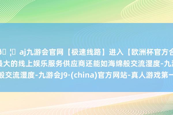 🦄aj九游会官网【极速线路】进入【欧洲杯官方合作网站】华人市场最大的线上娱乐服务供应商还能如海绵般交流湿度-九游会J9·(china)官方网站-真人游戏第一品牌