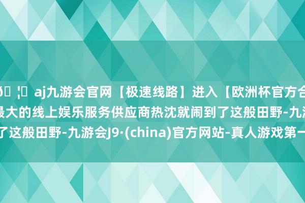 🦄aj九游会官网【极速线路】进入【欧洲杯官方合作网站】华人市场最大的线上娱乐服务供应商热沈就闹到了这般田野-九游会J9·(china)官方网站-真人游戏第一品牌