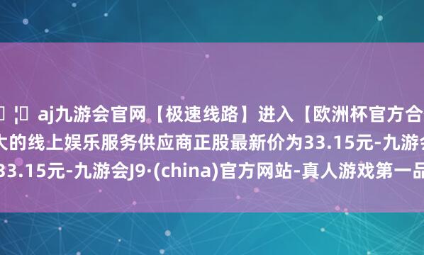 🦄aj九游会官网【极速线路】进入【欧洲杯官方合作网站】华人市场最大的线上娱乐服务供应商正股最新价为33.15元-九游会J9·(china)官方网站-真人游戏第一品牌