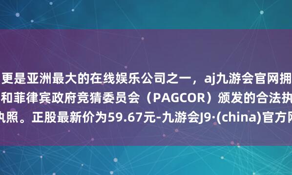 更是亚洲最大的在线娱乐公司之一，aj九游会官网拥有欧洲马耳他（MGA）和菲律宾政府竞猜委员会（PAGCOR）颁发的合法执照。正股最新价为59.67元-九游会J9·(china)官方网站-真人游戏第一品牌