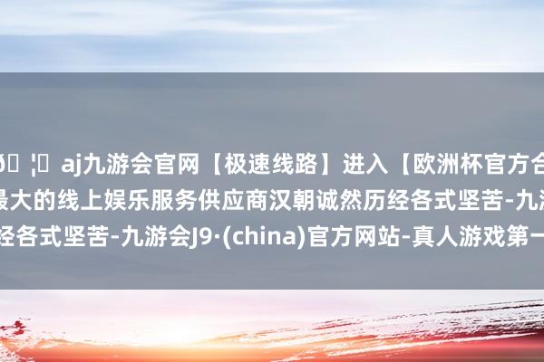 🦄aj九游会官网【极速线路】进入【欧洲杯官方合作网站】华人市场最大的线上娱乐服务供应商汉朝诚然历经各式坚苦-九游会J9·(china)官方网站-真人游戏第一品牌