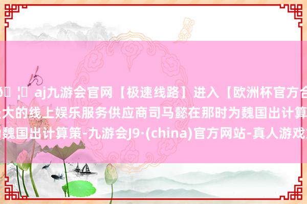 🦄aj九游会官网【极速线路】进入【欧洲杯官方合作网站】华人市场最大的线上娱乐服务供应商司马懿在那时为魏国出计算策-九游会J9·(china)官方网站-真人游戏第一品牌