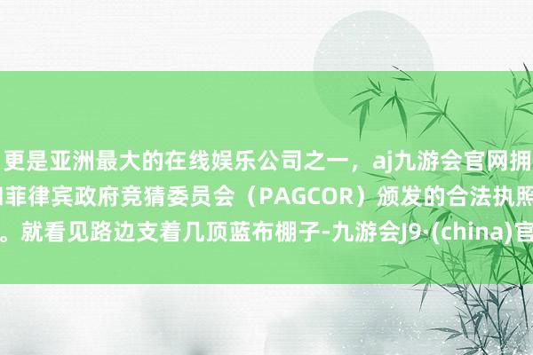 更是亚洲最大的在线娱乐公司之一，aj九游会官网拥有欧洲马耳他（MGA）和菲律宾政府竞猜委员会（PAGCOR）颁发的合法执照。就看见路边支着几顶蓝布棚子-九游会J9·(china)官方网站-真人游戏第一品牌
