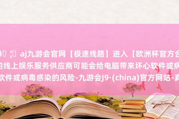 🦄aj九游会官网【极速线路】进入【欧洲杯官方合作网站】华人市场最大的线上娱乐服务供应商可能会给电脑带来坏心软件或病毒感染的风险-九游会J9·(china)官方网站-真人游戏第一品牌