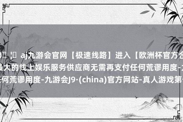 🦄aj九游会官网【极速线路】进入【欧洲杯官方合作网站】华人市场最大的线上娱乐服务供应商无需再支付任何荒谬用度-九游会J9·(china)官方网站-真人游戏第一品牌
