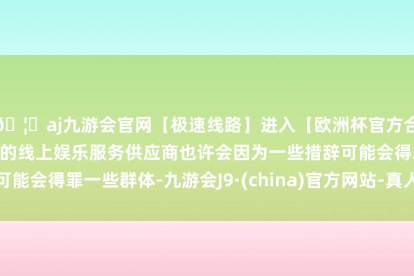 🦄aj九游会官网【极速线路】进入【欧洲杯官方合作网站】华人市场最大的线上娱乐服务供应商也许会因为一些措辞可能会得罪一些群体-九游会J9·(china)官方网站-真人游戏第一品牌