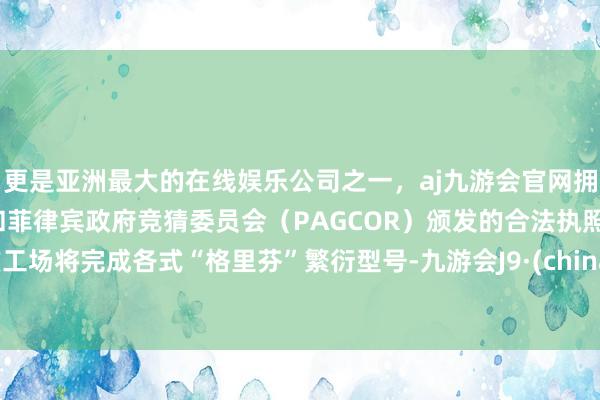 更是亚洲最大的在线娱乐公司之一，aj九游会官网拥有欧洲马耳他（MGA）和菲律宾政府竞猜委员会（PAGCOR）颁发的合法执照。该工场将完成各式“格里芬”繁衍型号-九游会J9·(china)官方网站-真人游戏第一品牌