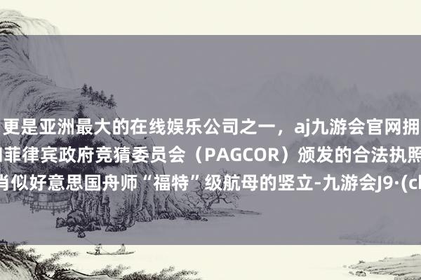 更是亚洲最大的在线娱乐公司之一，aj九游会官网拥有欧洲马耳他（MGA）和菲律宾政府竞猜委员会（PAGCOR）颁发的合法执照。这将肖似好意思国舟师“福特”级航母的竖立-九游会J9·(china)官方网站-真人游戏第一品牌