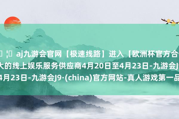 🦄aj九游会官网【极速线路】进入【欧洲杯官方合作网站】华人市场最大的线上娱乐服务供应商4月20日至4月23日-九游会J9·(china)官方网站-真人游戏第一品牌