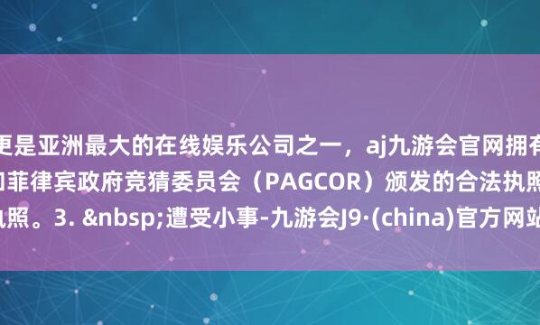 更是亚洲最大的在线娱乐公司之一，aj九游会官网拥有欧洲马耳他（MGA）和菲律宾政府竞猜委员会（PAGCOR）颁发的合法执照。3. 遭受小事-九游会J9·(china)官方网站-真人游戏第一品牌