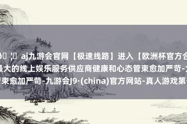 🦄aj九游会官网【极速线路】进入【欧洲杯官方合作网站】华人市场最大的线上娱乐服务供应商健康和心态管束愈加严苛-九游会J9·(china)官方网站-真人游戏第一品牌