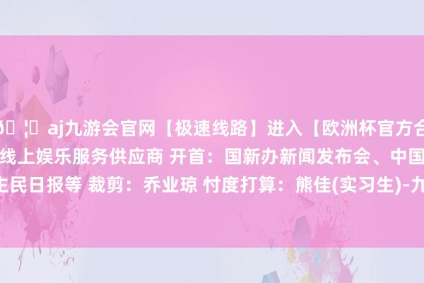 🦄aj九游会官网【极速线路】进入【欧洲杯官方合作网站】华人市场最大的线上娱乐服务供应商 开首：国新办新闻发布会、中国政府网、东谈主民日报等 裁剪：乔业琼 忖度打算：熊佳(实习生)-九游会J9·(china)官方网站-真人游戏第一品牌