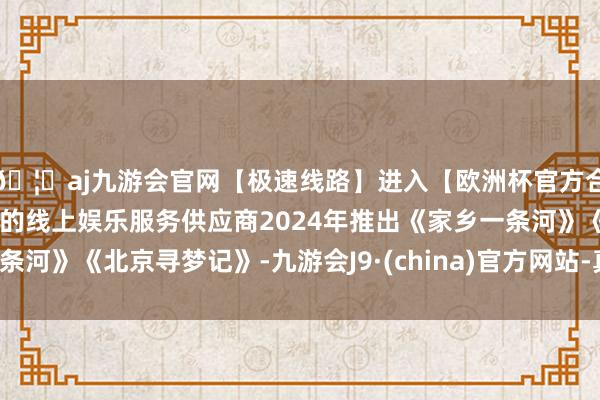 🦄aj九游会官网【极速线路】进入【欧洲杯官方合作网站】华人市场最大的线上娱乐服务供应商2024年推出《家乡一条河》《北京寻梦记》-九游会J9·(china)官方网站-真人游戏第一品牌
