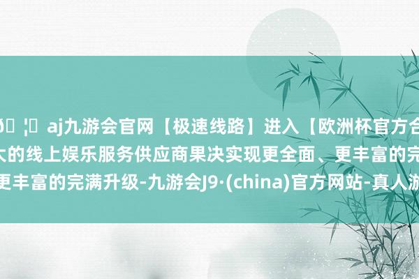 🦄aj九游会官网【极速线路】进入【欧洲杯官方合作网站】华人市场最大的线上娱乐服务供应商果决实现更全面、更丰富的完满升级-九游会J9·(china)官方网站-真人游戏第一品牌