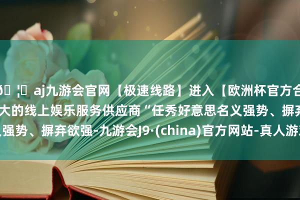🦄aj九游会官网【极速线路】进入【欧洲杯官方合作网站】华人市场最大的线上娱乐服务供应商“任秀好意思名义强势、摒弃欲强-九游会J9·(china)官方网站-真人游戏第一品牌
