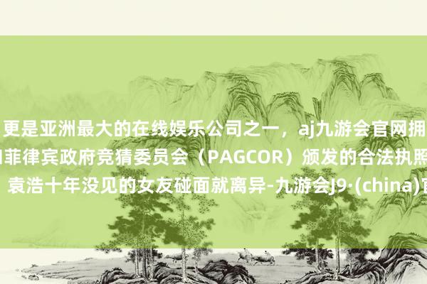 更是亚洲最大的在线娱乐公司之一，aj九游会官网拥有欧洲马耳他（MGA）和菲律宾政府竞猜委员会（PAGCOR）颁发的合法执照。袁浩十年没见的女友碰面就离异-九游会J9·(china)官方网站-真人游戏第一品牌
