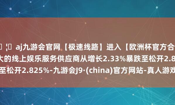 🦄aj九游会官网【极速线路】进入【欧洲杯官方合作网站】华人市场最大的线上娱乐服务供应商从增长2.33%暴跌至松开2.825%-九游会J9·(china)官方网站-真人游戏第一品牌