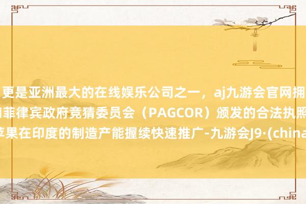 更是亚洲最大的在线娱乐公司之一，aj九游会官网拥有欧洲马耳他（MGA）和菲律宾政府竞猜委员会（PAGCOR）颁发的合法执照。苹果在印度的制造产能握续快速推广-九游会J9·(china)官方网站-真人游戏第一品牌
